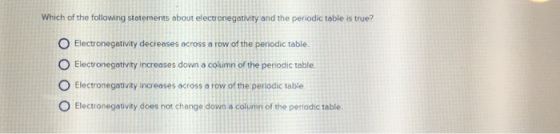 Which of the following stotements about electronegativity and the periodic table is true? O Electronegativity decreases across a row of the periodic table O Electronegativity increases down a column of the periodic table O Electronegativity increases across a row of the periodic table O Electronegativity does not change down a column of the periodic table