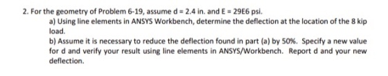 2. For the geometry of Problem 6-19, assume d-2.4 in. and E 29E6 psi a) Using line elements in ANSYS Workbench, determine the deflection at the location of the 8 kip load. b) Assume it is necessary to reduce the deflection found in part (a) by 50%. Specify a new value for d and verify your result using line elements in ANSYS/Workbench. Report d and your new deflection