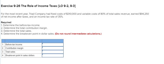 Exercise 9-26 The Role of Income Taxes [LO 9-2, 9-3] For the most recent year, Triad Company had fixed costs of $310,000 and