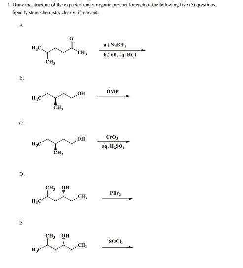 1. Draw the structure of the expected major organic product for each of the following five (5) questions Specify stereochemistry clearly. if relevant. a.) NaBH b.) dil. aq. HCI CH CH B. DMP ?? H,C CH C. CrO, OH H,C ag. H SO CH3 CH, OH PBra CH, CH1 OH SOCI CH H,c
