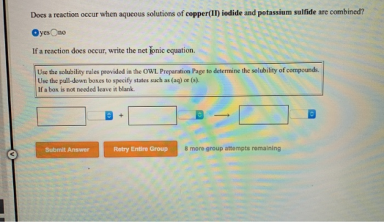 Does a reaction occur when aqueous solutions of copper(II) iodide and potassium sulfide are combined? Oyes no If a reaction d