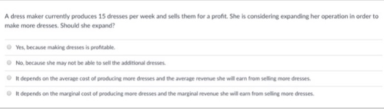 A dress maker currently produces 15 dresses per week and sells them for a profit. She is considering expanding her operation in order to make more dresses. Should she expand? O Yes, because making dresses is profitable No, because she may not be able to sell the additional dresses. It depends on the average cost of producing more dresses and the average revenue she will earn from selling more dresses O It depends on the marginal cost of producing more dresses and the marginal revenue she will earn from selling more dresses.