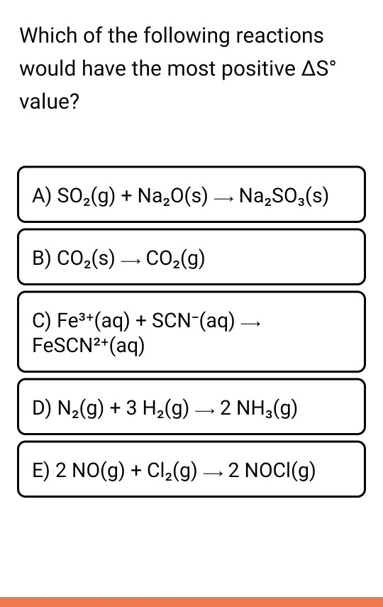 Which of the following reactions would have the most positive AS° value? A) SO2(g) + Na20(s) – Na,SO3(s) B) CO2(s) — CO2(g) C