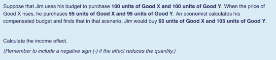 Suppose that Jim uses his budget to purchase 100 units of Good X and 100 units of Good Y. When the price of Good X rises, he purchases 55 units of Good X and 95 units of Good Y. An economist calculates his compensated budget and finds that in that scenario, Jim would buy 60 units of Good X and 105 units of Good Y. Calculate the income effect (Remember to include a negative sign (-)if the effect reduces the quantity.)
