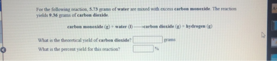 For the following reaction, 5.73 grams of water are mixed with excess carbon monoxide. The reaction yields 9.36 grams of carb