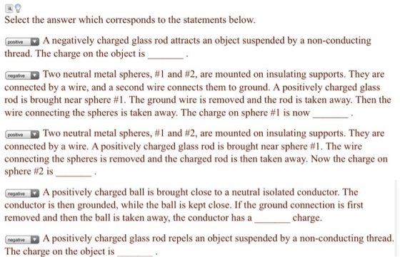 Select the answer which corresponds to the statements below. Peolive A negatively charged glass rod attracts an object suspended by a non-conducting thread. The charge on the object is Guru D Two neutral metal spheres, #1 and #2, are mounted on insulating supports. They are connected by a wire, and a second wire connects them to ground. A positively charged glass rod is brought near sphere #1. The ground wire is removed and the rod is taken away. Then the wire connecting the spheres is taken away. The charge on sphere #1 is now D Two neutral metal spheres, #1 and #2, are mounted on insulating supports. They are connected by a wire. A positively charged glass rod is brought near sphere #1 . The wire connecting the spheres is removed and the charged rod is then taken away. Now the charge on sphere #2 is megalve A positively charged ball is brought close to a neutral isolated conductor. The conductor is then grounded, while the ball is kept close. If the ground connection is first removed and then the ball is taken away, the conductor has a charge egaliveA positively charged glass rod repels an object suspended by a non-conducting thread The charge on the object is
