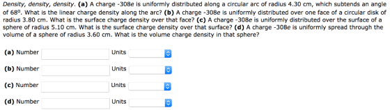 Density, density, density. (a) A charge -308e is uniformly distributed along a circular arc of radius 4.30 cm, which subtends an angle of 68o. What is the linear charge density along the arc? (b) A charge -308e is uniformly distributed over one face of a circular disk of radius 3.80 cm. What is the surface charge density over that face? (c) A charge -308e is uniformly distributed over the surface of a sphere of radius 5.10 cm. What is the surface charge density over that surface? (d) A charge -308e is uniformly spread through the volume of a sphere of radius 3.60 cm. What is the volume charge density in that sphere? (a) Number (b) Number (c) Number (d) Number Units Units Units Units