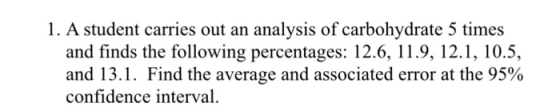 1. A student carries out an analysis of carbohydrate 5 times and finds the following percentages: 12.6, 11.9, 12.1, 10.5, and 13.1. Find the average and associated error at the 95% confidence interval