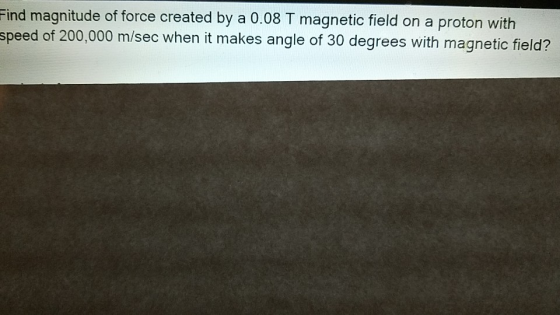 Find magnitude of force created by a 0.08 T magnetic field on a proton with speed of 200,000 m/sec when it makes angle of 30
