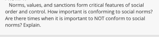 Norms, values, and sanctions form critical features of social order and control. How important is conforming to social norms? Are there times when it is important to NOT conform to social norms? Explain.