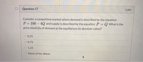 Question 17 1 pts Consider a competitive market where demand is described by the equation P = 100 - 4Q and supply is describe