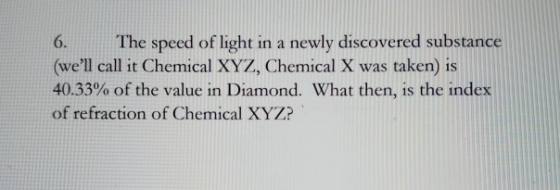 6. The speed of light in a newly discovered substance (well call it Chemical XYZ, Chemical X was taken) is 40.33% of the val