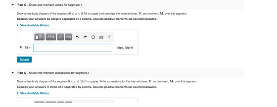 Part C Shear and moment values for segment 1 Draw a free-body diagram of the segment (0 <8 ft on paper and calculate the internal shear, V, and moment, M, over this segment. Express your answers as integers separated by a comma. Assume positive moments act counterclockwise View Available Hint(s) kips, kip ft Submit Part D Shear and moment expressions for segment2 Draw a free-body diagram of the segment 8 < z < 14 ft on paper. Write expressions for the internal shear, V, and moment, M. over this segment. Express your answers in terms of separated by comma. Assume positive moments act counterclockwise View Availale Hint(s)