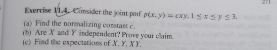271 Exercise 1/1.4. Consider the joint pmf p(x, y) = cxy. 1 sxsy <3. (a) Find the normalizing constant c. (b) Are X and Y ind
