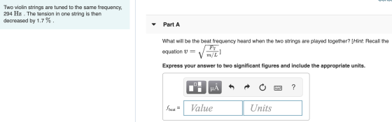 my Two violin strings are tuned to the same frequency, 294 Hz . The tension in one string is then decreased by 1.7 %. Part A