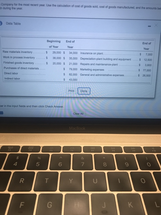 Company for the most recent year. Use the calculation of cost of goods sold, cost of goods manufactured, and the amounts bel h during the year Data Table Beginning End of End of Year $ 7,000 of Year s 29,000 S 34,000 Insurance on plant s 38,000 S 35,000 Depreciation-plant building and equipment.. 12,500 s 20,000 s 21,000 Repairs and maintenance-plant Year Raw materials inventory Work in process inventory Finished goods inventory Purchases of direct materials Direct labor.. Indirect labor $ 3,900 77,000 $ 26,500 S 79,000 Marketing expenses.. 82,000 General and administrative expenses $ 43,000 Print Done er in the input fields and then click Check Answer Clear All 4 5 6 8 0 0
