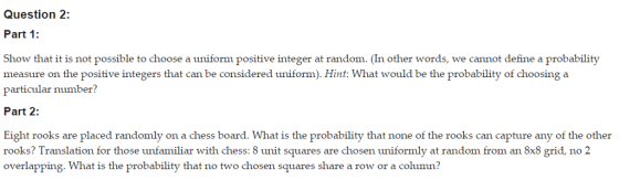 Question 2: Part 1: Show that it is not possible to choose a uniform positive integer at random. (In other words, we cannot define a probability measure on the positive integers that can be considered uniform). Hint: What would be the probability of choosing a particular number? Part 2: Eight rooks are placed randomly on a chess board. What is the probability that none of the rooks can capture any of the other rooks? Translation for those unfamiliar with chess: 8 unit squares are chosen uniformly at random from an Sx8 grid, no 2 overlapping, What is the probability that no two chosen squares share a row or a column?