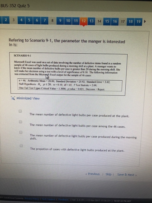 BUS-352 Quiz 5 9 10 11 12 13 15 16 14 17 Refering to Scenario 9-1, the parameter the manger is interested in is: SCENARIO9-1 Microsoft Excel was used on a set of data involving the number of deféctive items found in a random sample of 46 cases of ligh know if the mean number of defect will make her decision using a test with a level of significance ofo 10 The following infrmation was extracted from the Microret Excel output for the sample of 46 cases shifl at a plant. A manager wanls to tive bulbs per case is greater than 20 during the morning shift. She M 46. Arithmetic Mcan 28.00. Standard Deviation 2592, Standard Emor Null Hypothesis H, ? s 20, ?-010, ar-45. TTest Statistic-209 3.82 One Tai Test UperCt V100%, pval1 Decisin Reject Minimized View The mean number of defective light bulbs per case produced at the plant. The mean number of defective light bubls per case among the 46 cases The mean number of defective light bubls per case produced during the morning shift. The propotion of cases with defective light bulbs produced at the plant. ?Previous skipi save a Next, Louddloud System ver: 2.8. 29 13 Hov 2017 ? 7:36 17:1 f0:47:43 PM MST