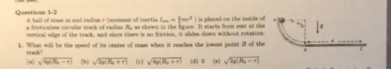 Questions 1-2 A ball of mass m and radius r (moment of inertia lmm) is placed on the inside of1 a frictionless circular track of radius Ro as shown in the igure. It starts from rest at the vertical edge of the track, and since there is no friction, it slides down without rotation. 1. What will be the speed of its center of mass when it reaches the lowest point B of the track?