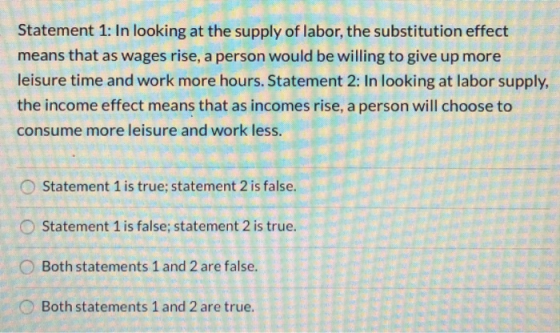 Statement 1: In looking at the supply of labor, the substitution effect means that as wages rise, a person would be willing t