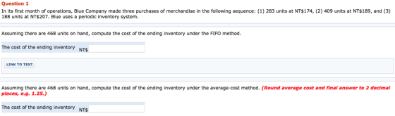 Question 1 In its first month of operations, Blue Company made three purchases of merchandise in the following sequence: (1) 283 units at NT$174, (2) 409 units at NT$189, and (3) 188 units at NT$207. Blue uses a periodic inventory system. Assuming there are 468 units on hand, compute the cost of the ending inventory under the FIFO method The cost of the ending inventory NTSs LINK TO TEXT Assuming there are 468 units on hand, compute the cost of the ending inventory under the average-cost method. (Round average cost and final answer to 2 decimal places, e.g. 1.25.) The cost of the ending inventory NTSs
