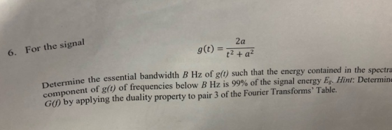 For the signal 2a 6. g(t) t2 + a? Determine the essential bandwidth B Hz of g(t) such that the energy contained in the spectr