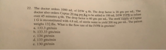 er ml. The stock supply of Ceptaz 22. The doctor orders 1000 mL of DSW , 8h. The drop factor is 20 gtts per doctor also order