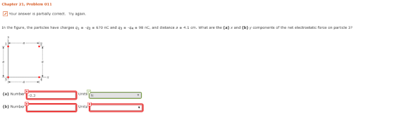 Chapter 21, Problem 011 Your answer is partally correct. Try again. In the figure, the particles have charges q1 =-q2 670 nC and q3 =-q4-98 nC, and distance a = 4.1 cm. what are the (a) x and (b) y components of the net electrostatic force on particle 3? (a) NumberT-0.3 Un (b) Number Units