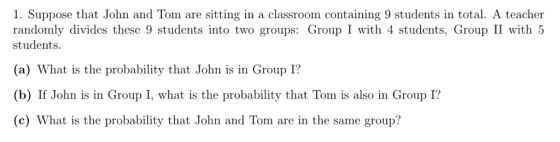1. Suppose that John and Tom are sitting in a classroom containing 9 students in total. A teacher randomly divides these 9 students into two groups: Group I with 4 students, Group II with 5 students (a) What is the probability that John is in Group I? (b) If John is in Group I, what is the probability that Tom is also in Group I? (c) What is the probability that John and Tom are in the same group?