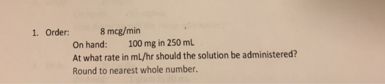 1. Order: 8 mcg/min On hand: 100 mg in 250 mL At what rate in mL/hr should the solution be administered? Round to nearest whole number.