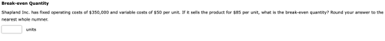 Break-even Quantity Shapland Inc. has fixed operating costs of $350,000 and variable costs of $50 per unit. If it sells the p