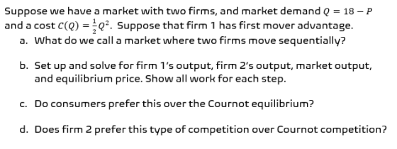 Suppose we have a market with two firms, and market demand Q = 18 - P and a cost c(Q) =Q2. Suppose that firm 1 has first move