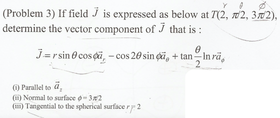 ( Problem 3) If field J is expressed as below at 712, π2, 3T2) , determine the vector component of J that is: J.= r sin θ cos gar-cos 2θ sin φǎθ + tan-In ra, (i) Parallel to az (ii) Normal to surface φ= 372 (iii) Tangential to the spherical surface r 2