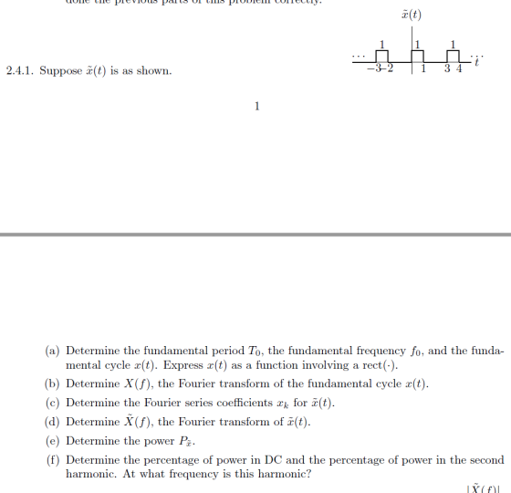 2.4.1. Suppose (t is as shown 3-2 1 3 4 (a) Determine the fundamental period To, the fundamental frequency fo, and the funda- mental cycle x(t). Express a(t) as a function involving a rect(.) (b) Determine X(f), the Fourier transform of the fundamental cycle a(t) (c) Determine the Fourier series coefficients xk for ï(t) (d) DetermiX(f), the Fourier transform of (t) (e) Determine the power P (f) Determine the percentage of power in DC and the percentage of power in the second the Fourier transform of x(t harmonic. At what frequency is this harmonic?