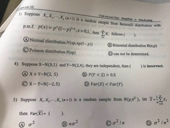 3) Suppose X,,X,,X, (n > 1) is a random sample from Bernoulli distribution with Circle out your Class: Mon&Wed or Mon.Evening p.mf. p(x)=p(I-p)-x , x = 0,1, , thenyi follows ( ). Binomial distribution B(a.p) eNormal distribution N(p,mp(- O Poisson distribution P(np) Dcan not be determined. 4) Suppose X-N(0,1) and Y~N(24), they are independent, then )is incorrect. X+Y N(2, 5) C X-Y-NC-2,5) BP(Y <2)>0.5 D Var(X) < Var(Y) x,X,, ,X, (n>1) is a random sample from N(μσ2), let-1ΣΧί 5) Suppose then VarX)- ) no?