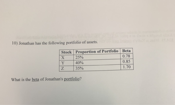 10) Jonathan has the following portfolio of assets. Stock X Y Z Proportion of Portfolio Beta 25% 0.78 40% 0.85 35% 1.70 What