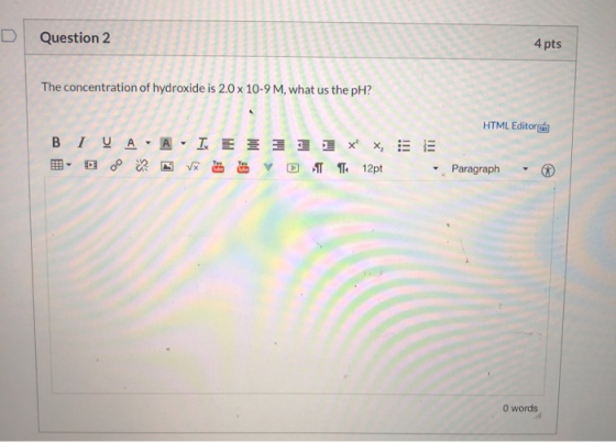Question 2 4 pts The concentration of hydroxide is 2.0 x 10-9 M, what us the pH? HTML Editor B 1 0 A A = = = = = x x = = VVDT
