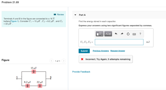Problem 21.69 Review Part A Terminals A and B in the figure are connected to a 18 V battery(Figure 1). Consider G-15 μF , C2 8.2 μ, and Ca Find the energy stored in each capacitor Express your answers using two significant figures separated by commas. m.J Submit Figure 1 of 1 X Incorrect; Try Again; 5 attempts remaining 15 μ F Provide Feedback 2