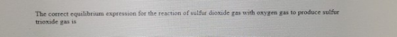 The correct equilibrium expression for the reaction of sulfur dioxide gas with oxygen gas to produce sulfur trioxide gas is