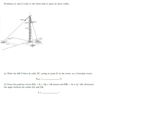 Problems (e) and (f) refer to the tower held in place by three cables. OOON 400 N 800 N 16 m OUTB 18 m (e) Write the 600 N fo