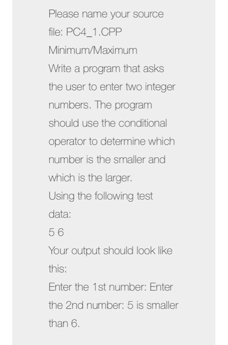 Please name your source file: PC4_1.CPP Minimum/Maximum Write a program that asks the user to enter two integer numbers. The program should use the conditional operator to determine which number is the smaller and which is the larger. Using the following test data: 5 6 Your outout should look like this: Enter the 1st number: Enter the 2nd number: 5 is smaller than 6.