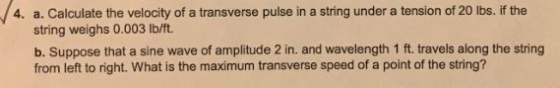 a. Calculate the velocity of a transverse pulse in a string under a tension of 20 lbs. if the string weighs 0.003 Ib/ft. 4. b. Suppose that a sine wave of amplitude 2 in. and wavelength 1 ft. travels along the string from left to right. What is the maximum transverse speed of a point of the string?
