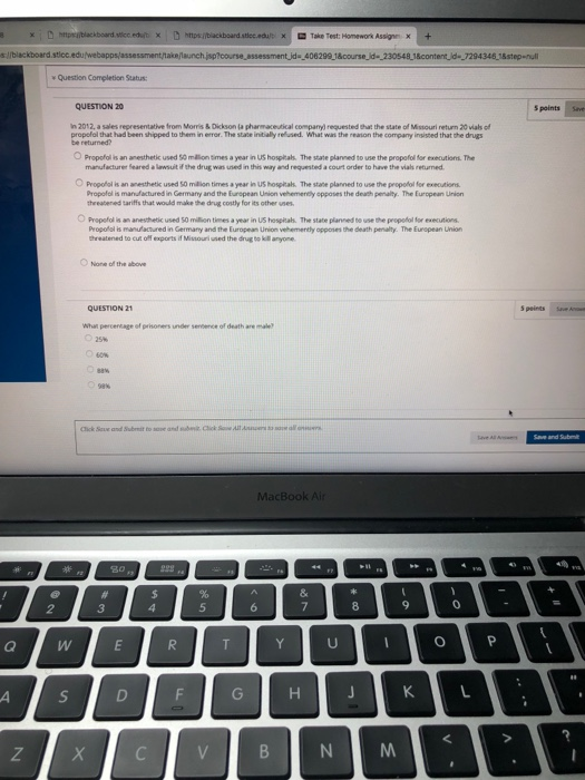 s://blackboard stico Question Completion Status QUESTION 20 5 points Save in 2012, a sales representative from Monis& Dickson (a pharmaceutical companyl requested that the state of Mssouri neturn 20 vials of propofol that had been shipped to them in error. The state initially relused. What was the reason the company insisted that the drugs O Propofol is an anesthetic used 50 million Simes a year in US hosptals. The state planned to use the propofol for executions. The manufacturer Seared a lawsuit if the drug was used in this way and requested a court order to have the vias returned O Propofal is an anesthetik used 50 milion times a year in US hospitals. The state planned to use the propotol for exeoutions Propofal is manfactured in Germany and the European Union vehemerndly opposes the death penalty. The European Union threabened tariffs that would make the drug costly for its other uses ○ Propofol is an anesthetic used som on tines a year in us hospitals. The state plannedtousethe propofol for executions Propofal is manu actured in Germany and the European Union vehemently opposes the death penality. The Eurepean Unn hreatened to cut off exports if Missouri used the diug to kll anyone one of the above QUESTION 21 Whar percentage of prisoners under sencence of death are mal 2 3 N M