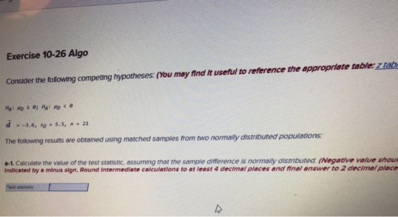 Exercise 10-26 Algo Consider the following competing hypotheses: (You may find It useful to reference the appropriate table: z tab -3.6, sD # 5.5, n * 21 The following results are obtained using matched samples from two normally distributed populations a-1. Calculate the value of the test statistic, assuming that the sample difference is normally distributed (Negative value shou Indicated by a minus sign. Round Intermedlate calculations to at least 4 decimal pleces and final answer to 2 decimal plece statistio