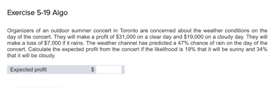 Exercise 5-19 Algo Organizers of an outdoor summer concert in Toronto are concerned about the weather conditions on the day of the concert. They will make a profit of $31,000 on a clear day and $19,000 on a cloudy day. They will make a loss of $7,000 if it rains. The weather channel has predicted a 47% chance of rain on the day of the concert. Calculate the expected profit from the concert if the likelihood is 19% that it will be sunny and 34% that it will be cloudy. Expected profit
