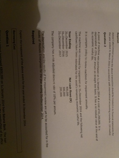 Requiredi Advise Caba Limited on how the above transaction shouid be treated in its financial statements for the year ended 31 March 2016 in accordance with international accounting standards (10 marks) Question 2 A piece of machine was purchased on 1 January 2014 at a cost of K1,200,000. It s depreciated at 25% its economic useful life. It is company policy to review machines for impairment annually. was reviewed for impairment on 31 December 2014 and the following net e been estimated for the assets remaining economic useful Wfe. cashflows hav Year Ending 31t December 2015 31st December 2016 31 December 2017 Net cash flows (K) 400,000 300,000 200,000 The company has a risk adjusted discount rate of 10% per annum. The depreciation and the results of the impaiment review are yet to be accounted for in the books of Medado Enterprises for the yea Required ing 3ls December 2014 Explain the treatment of the above event for the year ended 31 December 2014 Borrowing Cost Question 1 K800,000 on 1s January 2014 from Babana Bank. The loan nstruction of its office