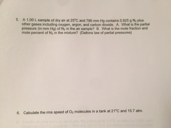 5. A 1.00 L sample of dry air at 250,c and 786 mm Hg contains 0.925 g N2 plus other gases including oxygen, argon, and carbon dioxide. A. What is the partial pressure (in mm Hg) of N2 in the air sample? B. What is the mole fraction and mole percent of N2 in the mixture? (Daltons law of partial pressures) 6. Calculate the rms speed of O2 molecules in a tank at 21°C and 15.7 at