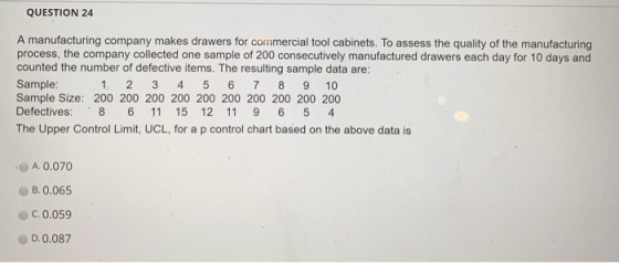 QUESTION 24 A manufacturing company makes drawers for commercial tool cabinets. To assess the quality of the manufacturing process, the company collected one sample of 200 consecutively manufactured drawers each day for 10 days and counted the number of defective items. The resulting sample data are: Sample Sample Size: 200 200 200 200 200 200 200 200 200 200 Defectives: 8 6 11 15 12 11 9 6 5 4 The Upper Control Limit, UCL, for a p control chart based on the above data is 1. 2 3 45 6 7 8 9 10 A. 0.070 B, 0.065 C.0.059 D.0.087
