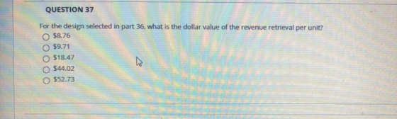 QUESTION 37 For the design selected in part 36, what is the dollar value of the revenue retrieval per unit? $8.76 $9.71 $18.4