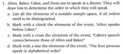 1. Allen, Baker, Cabot, and Dean are to speak at a dinner. They will draw lots to determine the order in which they will speak a. List all the elements of a suitable sample space, if all orders b. Mark with a check the elements of the event, Allen speaks c. Mark with a cross the elements of the event, Cabots speech d. Mark with a star the elements of the event, The four persons need to be distinguished. before Cabot. comes between those of Allen and Baker speak in alphabetical order